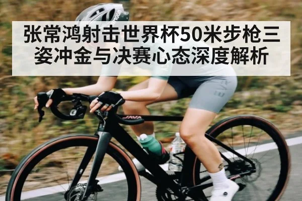 张常鸿射击世界杯50米步枪三姿冲金与决赛心态深度解析