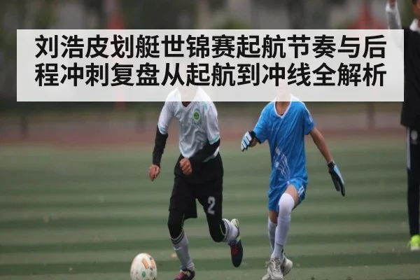 刘浩皮划艇世锦赛起航节奏与后程冲刺复盘从起航到冲线全解析