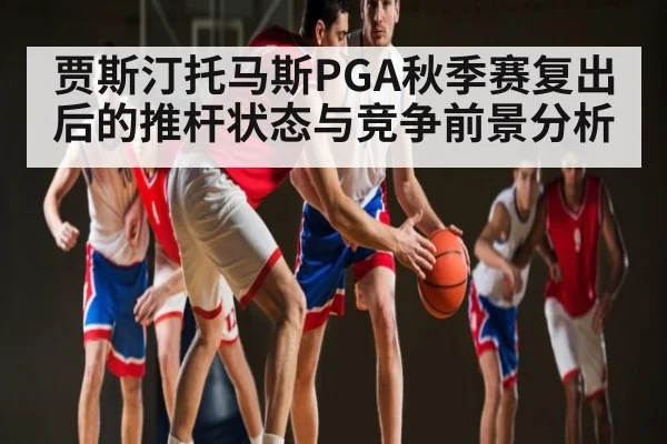 贾斯汀托马斯PGA秋季赛复出后的推杆状态与竞争前景分析