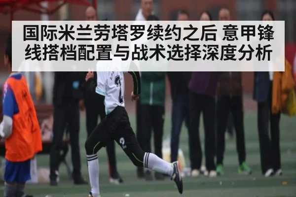 国际米兰劳塔罗续约之后 意甲锋线搭档配置与战术选择深度分析